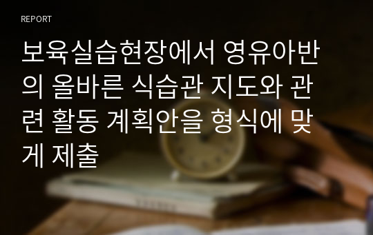 보육실습현장에서 영유아반의 올바른 식습관 지도와 관련 활동 계획안을 형식에 맞게 제출