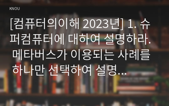 [컴퓨터의이해 2023년] 1. 슈퍼컴퓨터에 대하여 설명하라. 메타버스가 이용되는 사례를 하나만 선택하여 설명하라. 반도체 기억장치의 발달과정에 대하여 설명하라. 2. 가상현실, 증강현실, 메타버스 등의 응용에 사용하기 위한 입출력 장치를 한 가지 조사하여 장치의 명칭, 장치의 용도 및 입출력 방식, 장치의 사진 또는 관련 그림으로 작성, QR코드 만들기