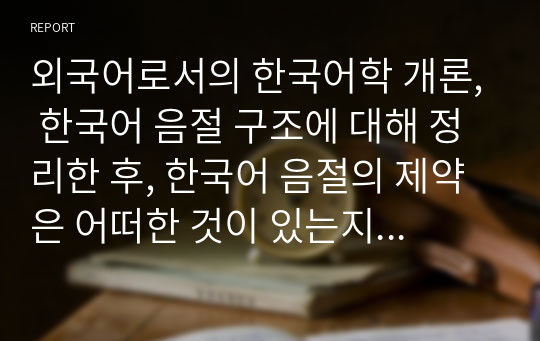 [A+]외국어로서의 한국어학 개론, 한국어 음절 구조에 대해 정리한 후, 한국어 음절의 제약은 어떠한 것이 있는지 구체적인 예시를 들어 제시하시오.