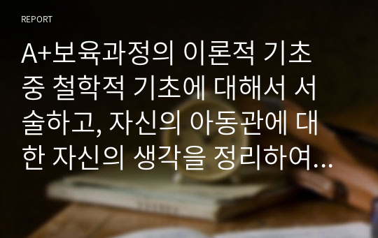 A+보육과정의 이론적 기초 중 철학적 기초에 대해서 서술하고, 자신의 아동관에 대한 자신의 생각을 정리하여 기술하시오.