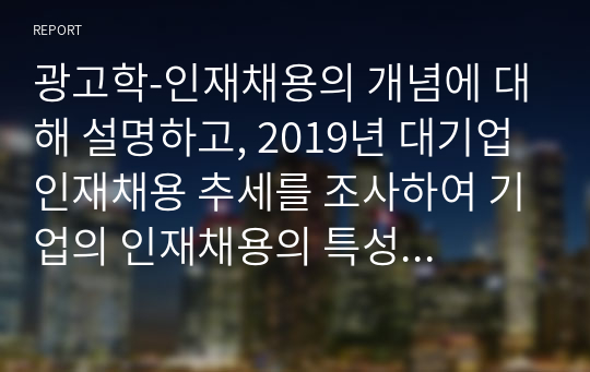 광고학-인재채용의 개념에 대해 설명하고, 2019년 대기업 인재채용 추세를 조사하여 기업의 인재채용의 특성과 기업의 인재채용 광고를 조사하여 의견을 제시하시오