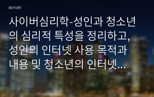 사이버심리학-성인과 청소년의 심리적 특성을 정리하고, 성인의 인터넷 사용 목적과 내용 및 청소년의 인터넷 사용 목적과 내용을 설명하시오