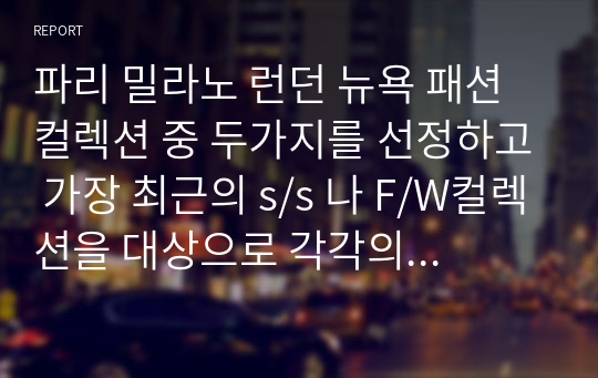 파리 밀라노 런던 뉴욕 패션컬렉션 중 두가지를 선정하고 가장 최근의 s/s 나 F/W컬렉션을 대상으로 각각의 패션 경향과 트렌드를 분석하여 제출하시기 바랍니다