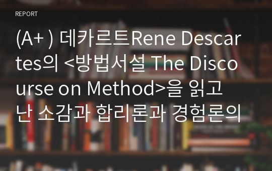 (A+ ) 데카르트Rene Descartes의 &lt;방법서설 The Discourse on Method&gt;을 읽고 난 소감과 합리론과 경험론의 차이를 서술하시오