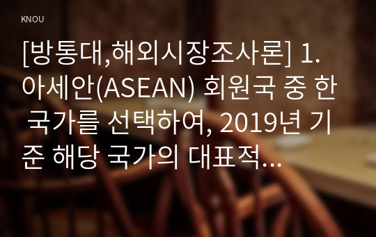 [방통대,해외시장조사론] 1. 아세안(ASEAN) 회원국 중 한 국가를 선택하여, 2019년 기준 해당 국가의 대표적 산업은 무엇인지 데이터를 바탕으로 설명하시오.  2. 1번에서 설명한 산업에서 한국 기업이 생각해볼 수 있는 기회요인은 무엇인지 설명하시오.