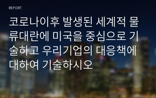 코로나이후 발생된 세계적 물류대란에 미국을 중심으로 기술하고 우리기업의 대응책에 대하여 기술하시오