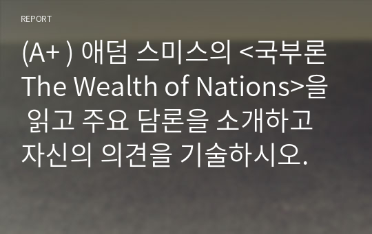 (A+ ) 애덤 스미스의 &lt;국부론The Wealth of Nations&gt;을 읽고 주요 담론을 소개하고 자신의 의견을 기술하시오.