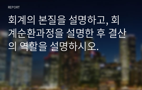 회계의 본질을 설명하고, 회계순환과정을 설명한 후 결산의 역할을 설명하시오.