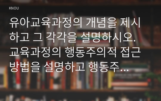 유아교육과정의 개념을 제시하고 그 각각을 설명하시오. 교육과정의 행동주의적 접근 방법을 설명하고 행동주의적 접근방법에 의한 교육의 진행 과정을 교사와 학생 입장으로 구분하여 설명하시오.