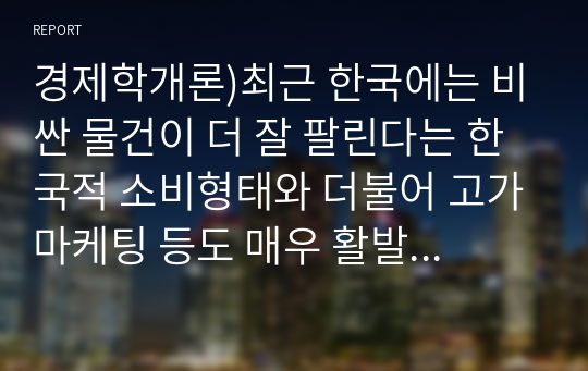 경제학개론)최근 한국에는 비싼 물건이 더 잘 팔린다는 한국적 소비형태와 더불어 고가마케팅 등도 매우 활발하게 진행돼있다. 수요의 법칙에 어긋나는 것처럼 보이는 이러한 현상에 관해 사례를 조사하고 배블렌 효과와 수요의 결정요인 측면에서 설명하라