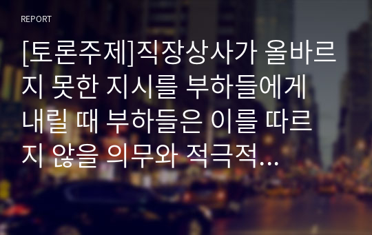 [토론주제]직장상사가 올바르지 못한 지시를 부하들에게 내릴 때 부하들은 이를 따르지 않을 의무와 적극적 행동을 취할 의무가 있다는 주장에 대한 찬반 입장을 토론해 봅시다.