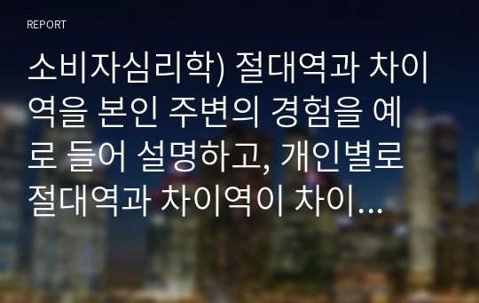 소비자심리학) 절대역과 차이역을 본인 주변의 경험을 예로 들어 설명하고, 개인별로 절대역과 차이역이 차이가 나는 이유를 설명하시오(A+)