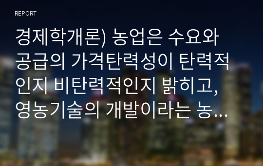 경제학개론) 농업은 수요와 공급의 가격탄력성이 탄력적인지 비탄력적인지 밝히고, 영농기술의 개발이라는 농업의 입장에서 좋은 소식이 농부들에게도 좋은 소식이 될 수 있는지 설명해봅시다.(A+리포트)