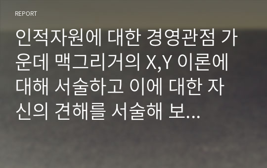 인적자원에 대한 경영관점 가운데 맥그리거의 X,Y 이론에 대해 서술하고 이에 대한 자신의 견해를 서술해 보십시오(A+)