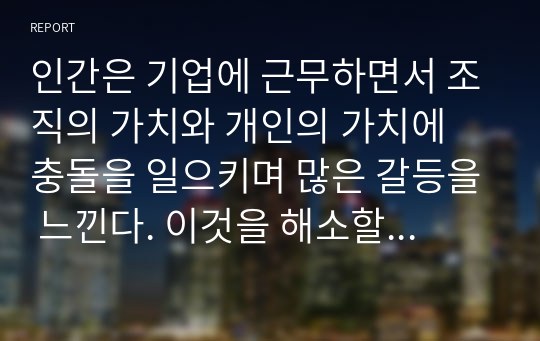 인간은 기업에 근무하면서 조직의 가치와 개인의 가치에 충돌을 일으키며 많은 갈등을 느낀다. 이것을 해소할 수 있는 방안을 논하라.