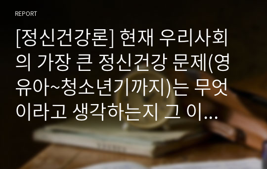 [정신건강론] 현재 우리사회의 가장 큰 정신건강 문제(영유아~청소년기까지)는 무엇이라고 생각하는지 그 이유와 개입방안에 대하여 현황자료 및 논리적인 근거를 제시하여 논하시오.