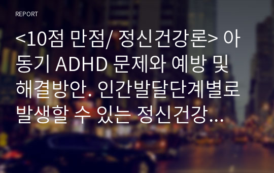 &lt;10점 만점/ 정신건강론&gt; 아동기 ADHD 문제와 예방 및 해결방안. 인간발달단계별로 발생할 수 있는 정신건강상의 문제를 하나 선정하여 설명하고, 예방 및 해결방안에 대해서 제시하시오.