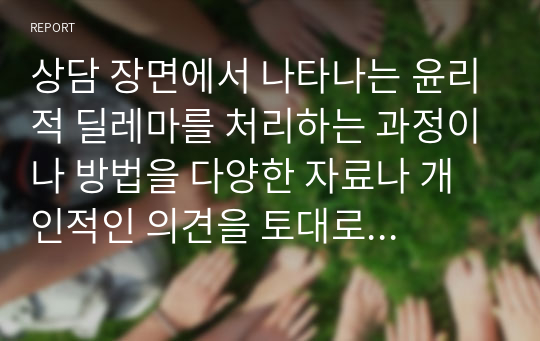 상담 장면에서 나타나는 윤리적 딜레마를 처리하는 과정이나 방법을 다양한 자료나 개인적인 의견을 토대로 자신의 생각을 서술하시오