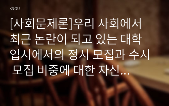 [사회문제론]우리 사회에서 최근 논란이 되고 있는 대학 입시에서의 정시 모집과 수시 모집 비중에 대한 자신의 생각을 정리해 보시오