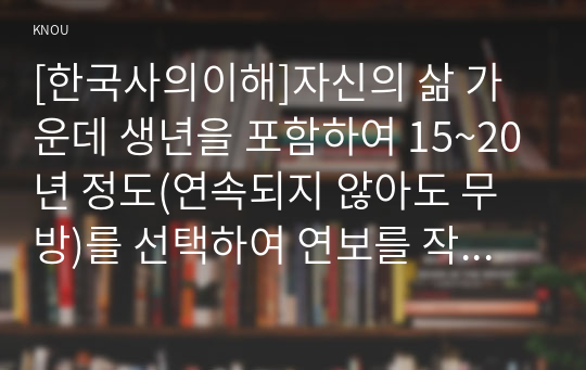 [한국사의이해]자신의 삶 가운데 생년을 포함하여 15~20년 정도(연속되지 않아도 무방)를 선택하여 연보를 작성할 것