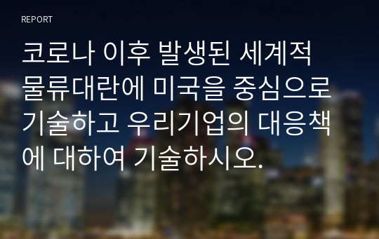 코로나 이후 발생된 세계적 물류대란에 미국을 중심으로 기술하고 우리기업의 대응책에 대하여 기술하시오.