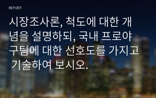 시장조사론, 척도에 대한 개념을 설명하되, 국내 프로야구팀에 대한 선호도를 가지고 기술하여 보시오.