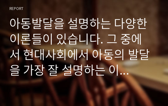 아동발달을 설명하는 다양한 이론들이 있습니다. 그 중에서 현대사회에서 아동의 발달을 가장 잘 설명하는 이론을 선정하여 그 이론을 설명하고 선정이유를 구체적으로 기술하세요.