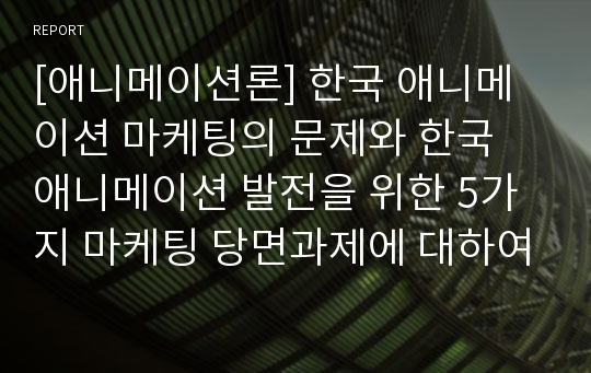 [애니메이션론] 한국 애니메이션 마케팅의 문제와 한국 애니메이션 발전을 위한 5가지 마케팅 당면과제에 대하여