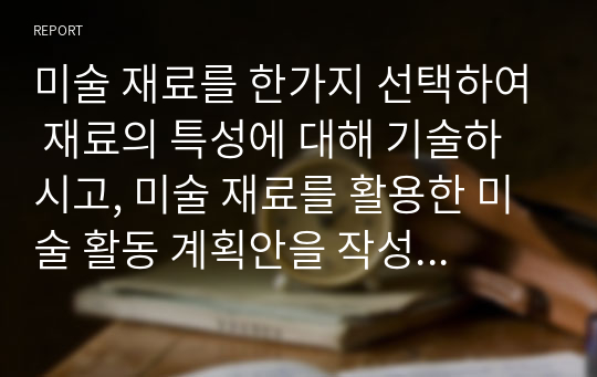 미술 재료를 한가지 선택하여 재료의 특성에 대해 기술하시고, 미술 재료를 활용한 미술 활동 계획안을 작성해 보세요.