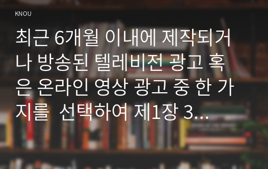 최근 6개월 이내에 제작되거나 방송된 텔레비전 광고 혹은 온라인 영상 광고 중 한 가지를  선택하여 제1장 3절에서 제시한 심리적 처리에 영향을 주는 메시지 특성, 즉 정적자극과 부정자극, 신기한 자극, 생생한 자극, 대비되는 자극, 크기, 색채 및 강도, 움직임을 기준으로 분석하시오.