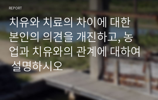 치유와 치료의 차이에 대한 본인의 의견을 개진하고, 농업과 치유와의 관계에 대하여 설명하시오