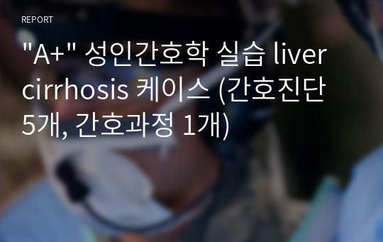 &quot;A+&quot; 성인간호학 실습 liver cirrhosis 케이스 (간호진단 5개, 간호과정 1개)