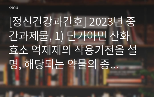 [정신건강과간호] 2023년 중간과제물, 1) 단가아민 산화효소 억제제의 작용기전을 설명, 해당되는 약물의 종류를 모두 쓰시오.  2) 약물의 종류 중 2개를 선택하여 각각의 효능과 부작용 3) 위 2)의 약물을 복용하는 대상자에게 약물 간호 중재 내용