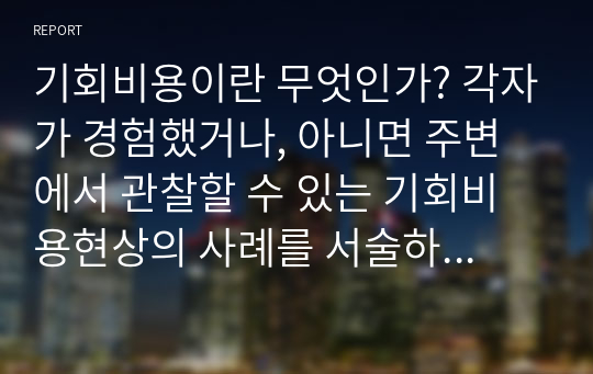 기회비용이란 무엇인가? 각자가 경험했거나, 아니면 주변에서 관찰할 수 있는 기회비용현상의 사례를 서술하고, 해당 개념을 어떻게 활용할 수 있는지 논술해 보라