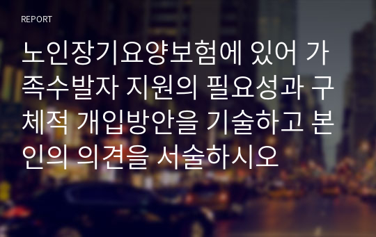 노인장기요양보험에 있어 가족수발자 지원의 필요성과 구체적 개입방안을 기술하고 본인의 의견을 서술하시오