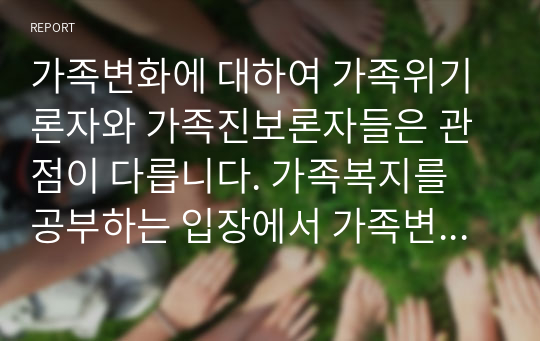 가족변화에 대하여 가족위기론자와 가족진보론자들은 관점이 다릅니다. 가족복지를 공부하는 입장에서 가족변화에 대하여 어떠한 생각을 가지고 있으며 왜 그러한 입장인지에 대하여 본인의 생각을 자유롭게 토론하세요 (가족복지론)