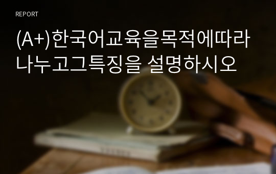 (A+)한국어교육을목적에따라나누고그특징을 설명하시오