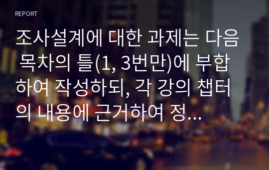 조사설계에 대한 과제는 다음 목차의 틀(1, 3번만)에 부합하여 작성하되, 각 강의 챕터의 내용에 근거하여 정리하십시오.