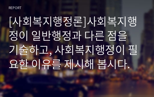 [사회복지행정론]사회복지행정이 일반행정과 다른 점을 기술하고, 사회복지행정이 필요한 이유를 제시해 봅시다.