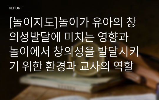 [놀이지도]놀이가 유아의 창의성발달에 미치는 영향과  놀이에서 창의성을 발달시키기 위한 환경과 교사의 역할