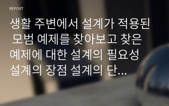 생활 주변에서 설계가 적용된 모범 예제를 찾아보고 찾은 예제에 대한 설계의 필요성 설계의 장점 설계의 단점을 제시하시오.