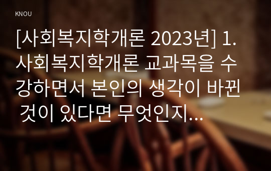 [사회복지학개론 2023년] 1. 사회복지학개론 교과목을 수강하면서 본인의 생각이 바뀐 것이 있다면 무엇인지를 소개하고 어떻게 바뀌었는지를 서술 2. 사회복지는 나눔이고, 나눔은 불쌍한 사람을 돕는 것을 넘어서서 불쌍한 사람이 생기지 않는 공동체를 만드는 것이라는 주장을 담고 있는 나눔의 예술 1강, 6강 참조, 사회복지가 권리의 나눔이라는 주장을 서술