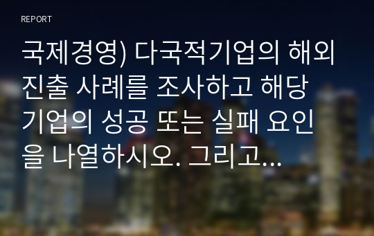 국제경영) 다국적기업의 해외진출 사례를 조사하고 해당 기업의 성공 또는 실패 요인을 나열하시오. 그리고 향후 해당 기업이 취해야 할 국제경영전략을 제시하시오(A+)