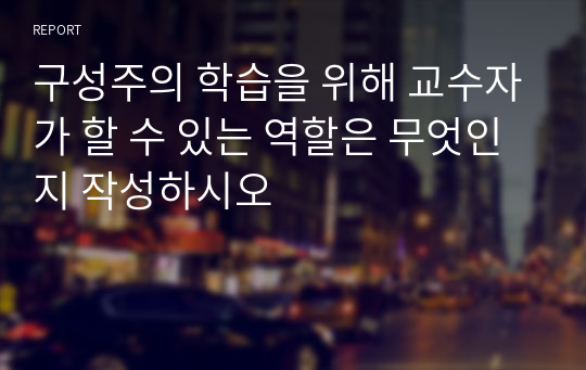 구성주의 학습을 위해 교수자가 할 수 있는 역할은 무엇인지 작성하시오