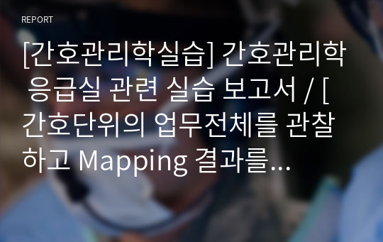 [간호관리학실습] 간호관리학 응급실 관련 실습 보고서 / [간호단위의 업무전체를 관찰하고 Mapping 결과를 분류] / [일선간호관리자(수간호사)의 역할] / [협력과 팀워크, 업무조정(협력이 필요한 상황을 기술하고 구체적인 협동사례, 업무조정의 필요성 및 중요성)] [레포트, 보고서, 실습, 간호관리학, 응급실실습, 응급실]