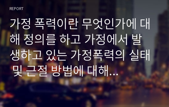 가정 폭력이란 무엇인가에 대해 정의를 하고 가정에서 발생하고 있는 가정폭력의 실태 및 근절 방법에 대해 제시해봅시다.