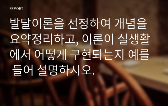 발달이론을 선정하여 개념을 요약정리하고, 이론이 실생활에서 어떻게 구현되는지 예를 들어 설명하시오.