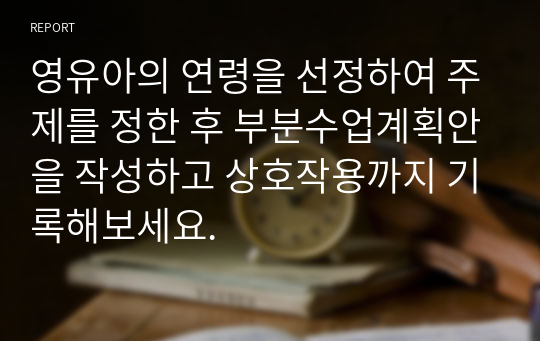 영유아의 연령을 선정하여 주제를 정한 후 부분수업계획안을 작성하고 상호작용까지 기록해보세요.