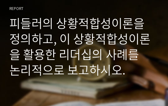 피들러의 상황적합성이론을 정의하고, 이 상황적합성이론을 활용한 리더십의 사례를 논리적으로 보고하시오.