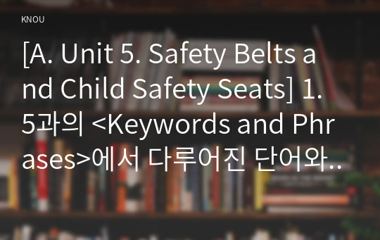 [A. Unit 5. Safety Belts and Child Safety Seats] 1. 5과의 &lt;Keywords and Phrases&gt;에서 다루어진 단어와 구문 중에서 총 10개를 고른다. 2. 각각의 단어나 구문을 활용한 새로운 문장 10개를 영작한다.  (자신의 힘으로 영작할 것) 3. 각각의 문장 아랫줄에 우리말 해석을 첨부한다.  4. 주어와